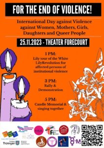 English translation of the poster for the event: For the End of Violence! International Day against Violence against Women, Mothers, Girls, Daughters and Queer People. 25.11.2023, Jena Theater Forcourt. 1 PM: Lily tour of the White Lily Revolution for affected persons of institutional violence. 3pm: Rally & Demonstration 5pm: Candel Memorial & singing together